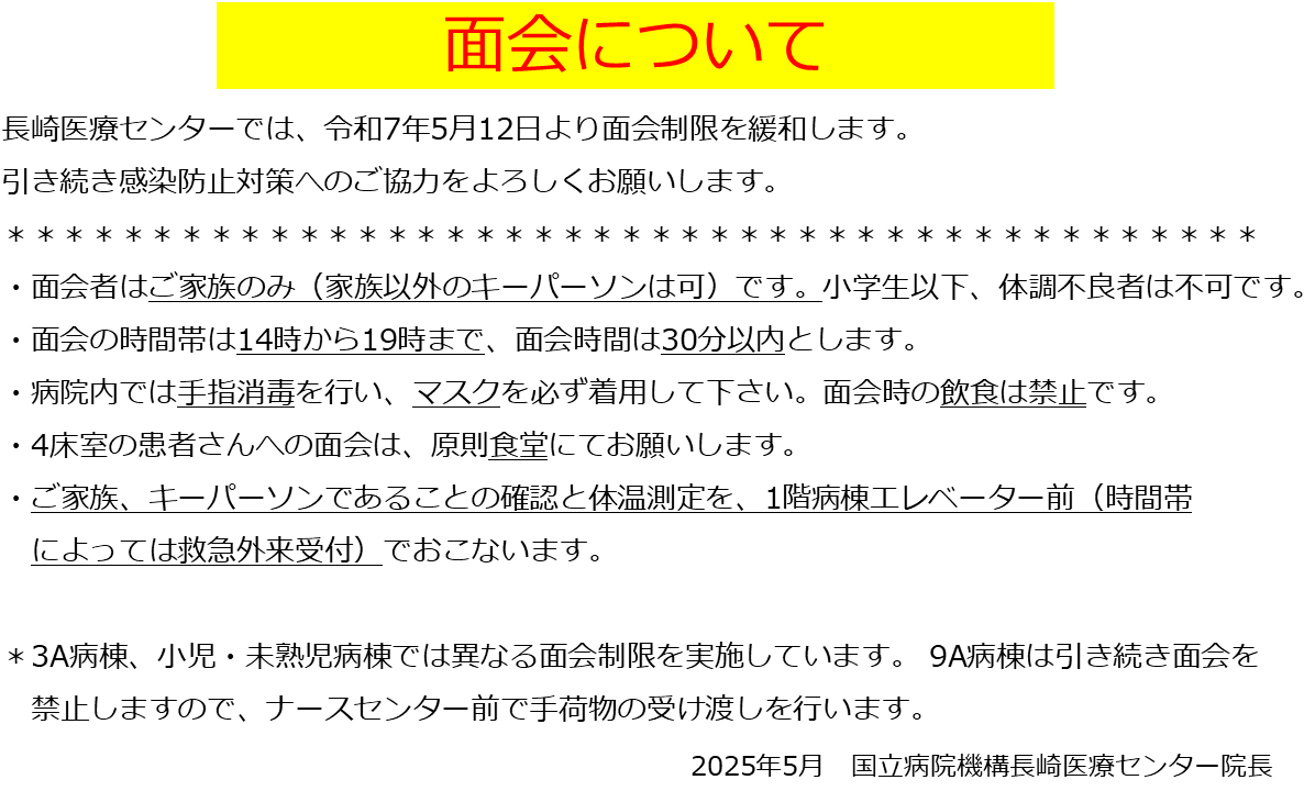 長崎医療センターでは、令和7年5月12日より面会制限を緩和します。 引き続き感染防止対策へのご協力をよろしくお願いします。 面会者はご家族のみ（家族以外のキーパーソンは可）です。小学生以下、体調不良者は不可です。 ・面会の時間帯は14時から19時まで、面会時間は30分以内とします。 ・病院内では手指消毒を行い、マスクを必ず着用して下さい。面会時の飲食は禁止です。 　　 ・4床室の患者さんへの面会は、原則食堂にてお願いします。 ・ご家族、キーパーソンであることの確認と体温測定を、1階病棟エレベーター前（時間帯 　によっては救急外来受付）でおこないます。  ＊3A病棟、小児・未熟児病棟では異なる面会制限を実施しています。 9A病棟は引き続き面会を 　禁止しますので、ナースセンター前で手荷物の受け渡しを行います。